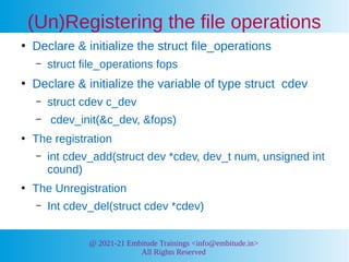 @ 2021-21 Embitude Trainings <info@embitude.in>
All Rights Reserved
●
Declare & initialize the struct file_operations
– struct file_operations fops
●
Declare & initialize the variable of type struct cdev
– struct cdev c_dev
– cdev_init(&c_dev, &fops)
●
The registration
– int cdev_add(struct dev *cdev, dev_t num, unsigned int
cound)
●
The Unregistration
– Int cdev_del(struct cdev *cdev)
(Un)Registering the file operations
 