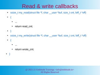 @ 2021-21 Embitude Trainings <info@embitude.in>
All Rights Reserved
Read & write callbacks
●
ssize_t my_read(struct file *f, char __user *buf, size_t cnt, loff_t *off)
●
{
●
...
●
return read_cnt;
●
}
●
ssize_t my_write(struct file *f, char __user *buf, size_t cnt, loff_t *off)
●
{
●
...
●
return wrote_cnt;
●
}
 