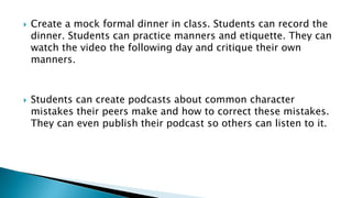  Create a mock formal dinner in class. Students can record the
dinner. Students can practice manners and etiquette. They can
watch the video the following day and critique their own
manners.
 Students can create podcasts about common character
mistakes their peers make and how to correct these mistakes.
They can even publish their podcast so others can listen to it.
 