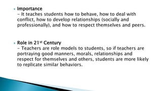  Importance
- It teaches students how to behave, how to deal with
conflict, how to develop relationships (socially and
professionally), and how to respect themselves and peers.
 Role in 21st Century
- Teachers are role models to students, so if teachers are
portraying good manners, morals, relationships and
respect for themselves and others, students are more likely
to replicate similar behaviors.
 