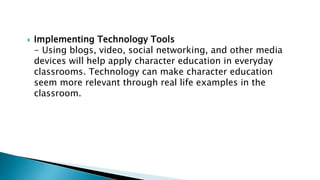  Implementing Technology Tools
- Using blogs, video, social networking, and other media
devices will help apply character education in everyday
classrooms. Technology can make character education
seem more relevant through real life examples in the
classroom.
 