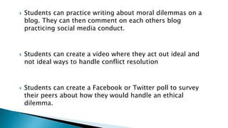  Students can practice writing about moral dilemmas on a
blog. They can then comment on each others blog
practicing social media conduct.
 Students can create a video where they act out ideal and
not ideal ways to handle conflict resolution
 Students can create a Facebook or Twitter poll to survey
their peers about how they would handle an ethical
dilemma.
 