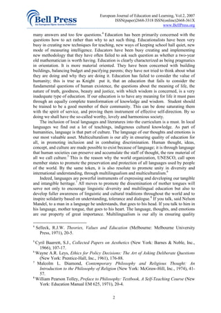 European Journal of Education and Learning, Vol.2, 2007
                                              ISSN(paper)2668-3318 ISSN(online)2668-361X
                                                                          www.BellPress.org

many answers and too few questions.4 Education has been primarily concerned with the
questions how to act rather than why to act such thing. Educationalists have been very
busy in creating new techniques for teaching, new ways of keeping school hall quiet, new
mode of measuring intelligence. Educators have been busy creating and implementing
new methodology that they have often failed to ask such question as whether a two-year
old mathematician is worth having. Education is clearly characterized as being pragmatics
in orientation. It is more material oriented. They have been concerned with building
buildings, balancing budget and pacifying parents; they have not tried to think about what
they are doing and why they are doing it. Education has failed to consider the value of
humanity; this is true as Knight put it, that an education that fails to consider the
fundamental questions of human existence, the questions about the meaning of life, the
nature of truth, goodness, beauty and justice, with which wisdom is concerned, is a very
inadequate type of education. If our education is to have any meaning for life it must pass
through an equally complete transformation of knowledge and wisdom. Student should
be trained to be a good member of their community. This can be done saturating them
with the spirit of service, and proving them instrument of effective self-direction. By so
doing we shall have the so-called worthy, lovely and harmonious society.
    The inclusion of local languages and literatures into the curriculum is a must. In local
languages we find out a lot of teachings, indigenous cultural knowledge. As part of
humanities, language is that part of culture. The language of our thoughts and emotions is
our most valuable asset. Multiculturalism is our ally in ensuring quality of education for
all, in promoting inclusion and in combating discrimination. Human thought, ideas,
concept, and culture are made possible to exist because of language; it is through language
that human societies can preserve and accumulate the staff of thought, the raw material of
all we call culture.5 This is the reason why the world organization, UNESCO, call upon
member states to promote the preservation and protection of all languages used by people
of the world. By the same token, it is also resolute to promote unity in diversity and
international understanding, through multilingualism and multiculturalism.6
    Indeed, languages are powerful instruments of expressing and developing our tangible
and intangible heritage.7 All moves to promote the dissemination of mother tongues will
serve not only to encourage linguistic diversity and multilingual education but also to
develop fuller awareness of linguistic and cultural traditions throughout the world and to
inspire solidarity based on understanding, tolerance and dialogue.8 If you talk, said Nelson
Mandel, to a man in a language he understands, that goes to his head. If you talk to him in
his language, mother tongue, that goes to his heart. The language, thoughts, and emotions
are our property of great importance. Multilingualism is our ally in ensuring quality

4
    Selleck, R.J.W. Theories, Values and Education (Melbourne: Melbourne University
      Press, 1971), 20-5.
5
  Cyril Baarrett, S.J., Collected Papers on Aesthetics (New York: Barnes & Noble, Inc.,
    1966), 107-17.
6
  Wayne A.R. Leys, Ethics for Policy Decisions: The Art of Asking Deliberate Questions
    (New York: Prentice-Hall, Inc., 1961), 176-88.
7
   Malcolm L. Diamond, Contemporary Philosophy and Religious Thought: An
    Introduction to the Philosophy of Religion (New York: McGraw-Hill, Inc., 1974), 41-
    57.
8
  William Pearson Tolley, Preface to Philosophy: Textbook, A Self-Teaching Course (New
    York: Education Manual EM 625, 1971), 20-4.

                                             2
 