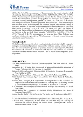 European Journal of Education and Learning, Vol.2, 2007
                                                ISSN(paper)2668-3318 ISSN(online)2668-361X
                                                                            www.BellPress.org

53/88.33%, 57.81.42%) respondents are of the same opinion that current education is lack
of one thing, the meaningful aspect of human life. (9) 59/98.33%, 59/98.33%, 60/100%,
67/95.71% answers posed by the respondents indicate that the future education should
include the nature of true, goodness, beauty, justice, and meaningful life.16 (10) the ideal
education, according the respondents, ( 59/98.33%, 59/98.33%, 58/96.67%, 68/97.14%) is
free from political interest, economic judgment, ethnic centre; (11) most answers require
that education should include language and literature, religion, local wisdom, history of
education, sociology of education, psychology of education and philosophy in curriculum
development (59/98.33%, 59/98.33%, 59/98.33%, 69/98.57%); (12) The feeling of
empathy, the feeling of love, self-awareness, tolerance, understanding and moral value,
are believed to be an ideal future education 17 (59/98.33%, 59/98.33%, 59/98.33%,
69/98.57%); only 4 (2.44%) respondents do not have any ideas. These findings, when
confirmed with interview, proved true. All informants are of the same opinion that current
education is lack of humanities.

CONCLUSION
On the basis of discussion, it is safe to conclude that education today is highly pragmatics
in its goal orientation and practice; it focuses on the intellects, learning to know. It fails to
take into consideration the questions of goodness, beauty and meaningful life. Therefore,
the inclusion of humanities in curriculum and the blend of academic and character
education would be the ideal future education. This is proved true as responded by the
respondents.



REFERENCES
Ayn Rand, Introduction to Objectivist Epistemology (New York: New American Library,
    1966).
Baumeister, R.F., & Vohs, K.D., The Pursuit of Meaningfulness in Life. Handbook of
    Positive Pschology, 608-618. Accessed 20 June 2012.
Britton, K. Philosophy and the Meaning of Life, A Translation (Jogiakarta: Prismasophie
    Press Jogiakarta, 2003).
Charles H. Patterson, Western Philosophy (New York: Cliff’s Notes, Inc., 1970).
Cyril Baarrett, S.J., Collected Papers on Aesthetics (New York: Barnes & Noble, Inc.,
    1966).
Feldman, D.B., & Snyder, C.R, Hope and the Meaningful of Life: The Theoretical and
    Empirical Associations between Goal-Directed Thinking and Life Meaning. Journal
    of Social and Clinical Psychology, 24 (3), 401-421. Accessed in 20 June 2012.
F.H. Anderson, The Philosophy of Francis Baacon (Chicago: The University of Chicago
    Press, 1948).
Hennic Hohen (Ed.), Landmarks of American Writing (Washington DC: Voice of
    American Forum, 1979).
Jostein Gaarder, Sophie’s World (Norwegia: The Author and H. Aschehony & Co, 1991).

16
     Charles H. Patterson, Western Philosophy (New York: Cliff’s Notes, Inc., 1970), 28-39.
17
     Wilson Allen, “Pragmatism, A New Name for Some Old Ways of Thinking” in,
      Landmarks of American Writing, ed. Hennic Hohen (Washington DC: Voice of
      American Forum, 1979), 271-82.



                                               5
 