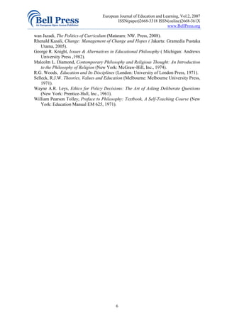 European Journal of Education and Learning, Vol.2, 2007
                                           ISSN(paper)2668-3318 ISSN(online)2668-361X
                                                                       www.BellPress.org

wan Jazadi, The Politics of Curriculum (Mataram: NW. Press, 2008).
Rhenald Kasali, Change: Management of Change and Hopes ( Jakarta: Gramedia Pustaka
    Utama, 2005).
George R. Knight, Issues & Alternatives in Educational Philosophy ( Michigan: Andrews
    University Press ,1982).
Malcolm L. Diamond, Contemporary Philosophy and Religious Thought: An Introduction
    to the Philosophy of Religion (New York: McGraw-Hill, Inc., 1974).
R.G. Woods, Education and Its Disciplines (London: University of London Press, 1971).
Selleck, R.J.W. Theories, Values and Education (Melbourne: Melbourne University Press,
    1971).
Wayne A.R. Leys, Ethics for Policy Decisions: The Art of Asking Deliberate Questions
    (New York: Prentice-Hall, Inc., 1961).
William Pearson Tolley, Preface to Philosophy: Textbook, A Self-Teaching Course (New
    York: Education Manual EM 625, 1971).




                                          6
 