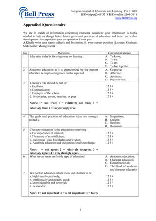European Journal of Education and Learning, Vol.2, 2007
                                                 ISSN(paper)2668-3318 ISSN(online)2668-361X
                                                                             www.BellPress.org

Appendix 01Questionnaire

We are in search of information concerning character education; your information is highly
needed to help us design better future goals and practices of education and better curriculum
development. We appreciate your co-operation. Thank you.
A.Kindly write your name, address and Institution; B. your current position (Lecturer; Graduate;
Stakeholder; Management)

No                         Questions                                  Your answer/choice
1  Education today is focusing more on learning                      A. To know;
                                                                     B. To be;
                                                                     C. To do;
                                                                     D. To live together
2   Academic education as it is characterized by the present         A. Cognitive;
    education is emphasizing more on the aspect of                   B. Affective;
                                                                     C. Aesthetic;
                                                                     D. Psychomotor.
3    Teacher’s role should be that of:
     a.Facilitator;                                                  1234
     b.Communicator;                                                 1234
     c.Employee of the school;                                       1234
     d. Broadcaster, parent, preacher, or peer                       1234

     Notes: 1= not true; 2 = relatively not true; 3 =
     relatively true; 4 = very strongly true

4   The goals and practices of education today are strongly          A.   Pragmatism;
    rooted in                                                        B.   Realism;
                                                                     C.   Idealism;
                                                                     D.   Humanism.
5    Character education is that education comprising
     a.The importance of intellect;                                  1234
     b.The nature of scientific true;                                1234
     c. Indigenous local knowledge and wisdom;                       1234
     d. Academic education and indigenous local knowledge;           1234

     Note: 1 = not agree; 2 = relatively disagree; 3 =
     relatively agree; 4 = very strongly agree.
6    What is your most preferable type of education?                 A.   Academic education;
                                                                     B.   Character education;
                                                                     C.   Education for all;
                                                                     D.   The blend of academic
                                                                          and character education
7    We need an education which trains our children to be
     a. highly intellectual only;                                    1234
     b. intellectually and morally good;                             1234
     c. knowledgeable and powerful;                                  1234
     d. be moralist.                                                 1234

     Note: 1 = not inportant; 2 = a bit important; 3 = fairly




                                                 7
 