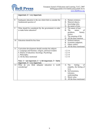 European Journal of Education and Learning, Vol.2, 2007
                                                ISSN(paper)2668-3318 ISSN(online)2668-361X
                                                                            www.BellPress.org

     important; 4 = very important.

8    Inadequate education is the one which fails to consider the    A.   Human existence;
     fundamental question of                                        B.   Material objects;
                                                                    C.   knowledge only;
                                                                    D.   the nature of true.
9    What should be considered (by the government) in order         A.   The nature of true;
     to make better education?                                      B.   The        nature      of
                                                                         goodness,         beauty,
                                                                         justice;
                                                                    C.   The meaning of life
                                                                    D.   All the three mention.
10   Education should be free from                                  A.   Political interest;
                                                                    B.   Economic judgment;
                                                                    C.   Ethnic centric;
                                                                    D.   All the three mentioned
11   Curriculum development should consider the subjects
     a. Language and literature, religion, and local wisdom         1234
     b. History of education; Sociology; Psychology                 1234
     c. Philosophy;                                                 1234
     d. All the three mentioned                                     1234

     Note: 1 = not inportant; 2 = a bit important; 3 = fairly
     important; 4 = very important.
12   What do you think adequate education is worth                  A. The       feeling    of
     considering?                                                      empathy, the feeling of
                                                                       love
                                                                    B. Self-awareness,
                                                                       tolerance,
                                                                       understanding
                                                                    C. Moral value,
                                                                    D. All the three mentioned




                                                8
 