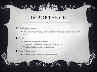 IMPORTANCE
 Developing morals
• By developing morals, a person can make the right decision on their
own.
 Civics
• It creates strong communities.
• Emphasizes individual and group participation.
• Teaches children to be good citizens.
 Ethical Reasoning
• Teaches kids to make the right decisions.
 