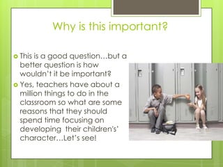 Why is this important?
 This is a good question…but a
better question is how
wouldn’t it be important?
 Yes, teachers have about a
million things to do in the
classroom so what are some
reasons that they should
spend time focusing on
developing their children's’
character…Let’s see!
 