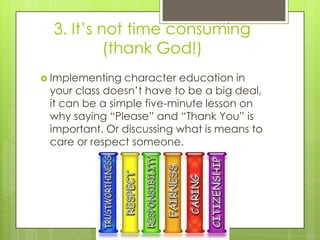 3. It’s not time consuming
(thank God!)
 Implementing character education in
your class doesn’t have to be a big deal,
it can be a simple five-minute lesson on
why saying “Please” and “Thank You” is
important. Or discussing what is means to
care or respect someone.
 