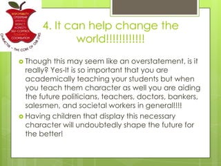 4. It can help change the
world!!!!!!!!!!!!
 Though this may seem like an overstatement, is it
really? Yes-It is so important that you are
academically teaching your students but when
you teach them character as well you are aiding
the future politicians, teachers, doctors, bankers,
salesmen, and societal workers in general!!!!
 Having children that display this necessary
character will undoubtedly shape the future for
the better!
 