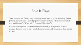 Role It Plays 
“Our students are facing many emerging issues such as global warming, famine, 
poverty, health issues, a global population explosion and other environmental 
and social issues” (“What is 21st Century Education?”). 
While educating them on studies in the classroom, it is important that we 
educate them on how to have good character in the daily issues that they face in 
society. 
 