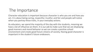 The Importance
Character education is important because character is who you are and how you
act. It is about being caring, respectful, trustful, and fair and people will notice
when you portray these traits, in your everyday actions.
As educators, we spend the majority of the day with the students, meaning we
have a lot of influence on them. It is our job to make sure that we are displaying
good manners and moral behavior so we can create a positive school
environment and create good future citizens of society. Having good character is
important in the student’s future endeavors.
 