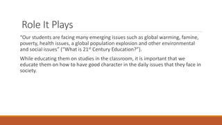 Role It Plays
“Our students are facing many emerging issues such as global warming, famine,
poverty, health issues, a global population explosion and other environmental
and social issues” (“What is 21st Century Education?”).
While educating them on studies in the classroom, it is important that we
educate them on how to have good character in the daily issues that they face in
society.
 