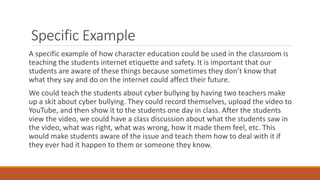Specific Example
A specific example of how character education could be used in the classroom is
teaching the students internet etiquette and safety. It is important that our
students are aware of these things because sometimes they don’t know that
what they say and do on the internet could affect their future.
We could teach the students about cyber bullying by having two teachers make
up a skit about cyber bullying. They could record themselves, upload the video to
YouTube, and then show it to the students one day in class. After the students
view the video, we could have a class discussion about what the students saw in
the video, what was right, what was wrong, how it made them feel, etc. This
would make students aware of the issue and teach them how to deal with it if
they ever had it happen to them or someone they know.
 