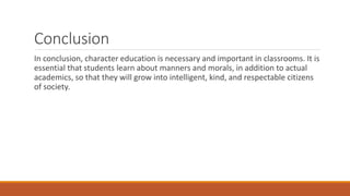 Conclusion
In conclusion, character education is necessary and important in classrooms. It is
essential that students learn about manners and morals, in addition to actual
academics, so that they will grow into intelligent, kind, and respectable citizens
of society.
 