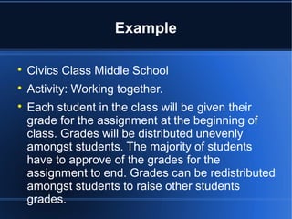 Example 
 Civics Class Middle School 
 Activity: Working together. 
 Each student in the class will be given their 
grade for the assignment at the beginning of 
class. Grades will be distributed unevenly 
amongst students. The majority of students 
have to approve of the grades for the 
assignment to end. Grades can be redistributed 
amongst students to raise other students 
grades. 
 