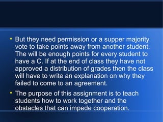  But they need permission or a supper majority 
vote to take points away from another student. 
The will be enough points for every student to 
have a C. If at the end of class they have not 
approved a distribution of grades then the class 
will have to write an explanation on why they 
failed to come to an agreement. 
 The purpose of this assignment is to teach 
students how to work together and the 
obstacles that can impede cooperation. 
 