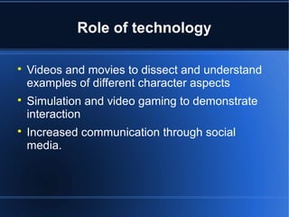 Role of technology 
 Videos and movies to dissect and understand 
examples of different character aspects 
 Simulation and video gaming to demonstrate 
interaction 
 Increased communication through social 
media. 
 