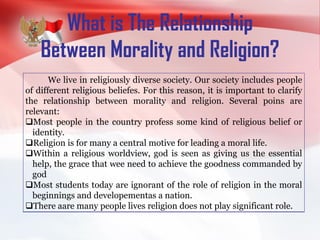 What is The Relationship
Between Morality and Religion?
We live in religiously diverse society. Our society includes people
of different religious beliefes. For this reason, it is important to clarify
the relationship between morality and religion. Several poins are
relevant:
Most people in the country profess some kind of religious belief or
identity.
Religion is for many a central motive for leading a moral life.
Within a religious worldview, god is seen as giving us the essential
help, the grace that wee need to achieve the goodness commanded by
god
Most students today are ignorant of the role of religion in the moral
beginnings and developementas a nation.
There aare many people lives religion does not play significant role.
 