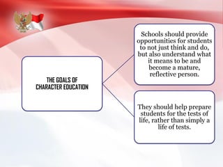 THE GOALS OF
CHARACTER EDUCATION
Schools should provide
opportunities for students
to not just think and do,
but also understand what
it means to be and
become a mature,
reflective person.
They should help prepare
students for the tests of
life, rather than simply a
life of tests.
 