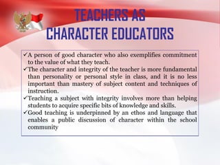 TEACHERS AS
CHARACTER EDUCATORS
A person of good character who also exemplifies commitment
to the value of what they teach.
The character and integrity of the teacher is more fundamental
than personality or personal style in class, and it is no less
important than mastery of subject content and techniques of
instruction.
Teaching a subject with integrity involves more than helping
students to acquire specific bits of knowledge and skills.
Good teaching is underpinned by an ethos and language that
enables a public discussion of character within the school
community
 