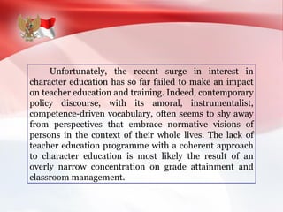 Unfortunately, the recent surge in interest in
character education has so far failed to make an impact
on teacher education and training. Indeed, contemporary
policy discourse, with its amoral, instrumentalist,
competence-driven vocabulary, often seems to shy away
from perspectives that embrace normative visions of
persons in the context of their whole lives. The lack of
teacher education programme with a coherent approach
to character education is most likely the result of an
overly narrow concentration on grade attainment and
classroom management.
 