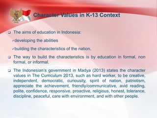 Character Values in K-13 Context
 The aims of education in Indonesia:
developing the abilities
building the characteristics of the nation.
 The way to build the characteristics is by education in formal, non
formal, or informal.
 The Indonesian’s government in Madya (2013) states the character
values in The Curriculum 2013, such as hard worker, to be creative,
independent, democratic, curiousity, spirit of nation, patriotism,
appreciate the achievement, friendly/communicative, avid reading,
polite, confidence, responsive, proactive, religious, honest, tolerance,
discipline, peaceful, care with environment, and with other people.
 
