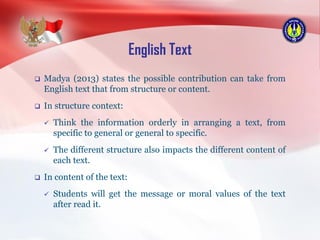 English Text
 Madya (2013) states the possible contribution can take from
English text that from structure or content.
 In structure context:
 Think the information orderly in arranging a text, from
specific to general or general to specific.
 The different structure also impacts the different content of
each text.
 In content of the text:
 Students will get the message or moral values of the text
after read it.
 