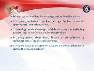  Discussing nationalism issues for getting nationalist values.
 Giving congratulation to students who get the best scores for
appreciating their achievement.
 Discussing the disadvantages of fighting or war in embeding
peaceful and care of social environment values.
 Watching movies about float, disease, or air pollution in
embeding care of environmental values.
 Giving students an assignment with the collecting schedule to
embed their responsiblelity.
 