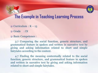 The Example in Teaching Learning Process
 Curriculum : K – 13
 Grade : IX
 Basic Competence :
3.7 Comparing the social function, generic structure, and
grammatical feature in spoken and written in narrative text by
giving and asking information related to short and simple
fairytales according to the context.
4.7 Finding the meaning contextually related to the social
function, generic structure, and grammatical feature in spoken
and written in narrative text by giving and asking information
related to short and simple fairytales.
 