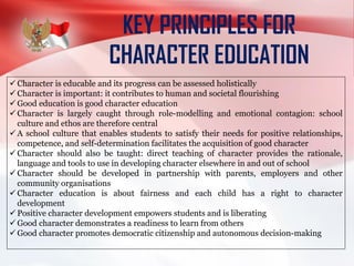 KEY PRINCIPLES FOR
CHARACTER EDUCATION
 Character is educable and its progress can be assessed holistically
 Character is important: it contributes to human and societal flourishing
 Good education is good character education
 Character is largely caught through role-modelling and emotional contagion: school
culture and ethos are therefore central
 A school culture that enables students to satisfy their needs for positive relationships,
competence, and self-determination facilitates the acquisition of good character
 Character should also be taught: direct teaching of character provides the rationale,
language and tools to use in developing character elsewhere in and out of school
 Character should be developed in partnership with parents, employers and other
community organisations
 Character education is about fairness and each child has a right to character
development
 Positive character development empowers students and is liberating
 Good character demonstrates a readiness to learn from others
 Good character promotes democratic citizenship and autonomous decision-making
 