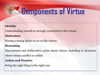 Components of Virtue
Identity
Understanding oneself as strongly committed to the virtues
Motivation
Having a strong desire to act on the virtues
Reasoning
Discernment and deliberative action about virtues, including in situations
where virtues conflict or collide
Action and Practice
Doing the right thing in the right way
 