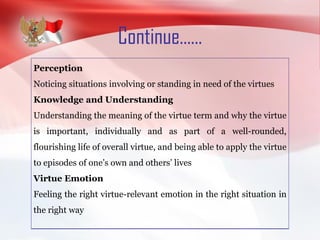 Continue......
Perception
Noticing situations involving or standing in need of the virtues
Knowledge and Understanding
Understanding the meaning of the virtue term and why the virtue
is important, individually and as part of a well-rounded,
flourishing life of overall virtue, and being able to apply the virtue
to episodes of one’s own and others’ lives
Virtue Emotion
Feeling the right virtue-relevant emotion in the right situation in
the right way
 