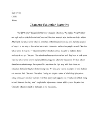 Kyle Gwinn
CI 350
Blanco
Character Education Narrative
Our 21st
Century Education Pillar was Character Education. We made a PowerPoint on
our topic and we talked about what Character Education was and what its characteristics reflect.
Afterwards we talked about why it is important within the classroom and how it creates a sense
of respect to not only to the teacher but to other classmates and to other peoples as well. We then
talked about its role in 21st
Education and how teachers should model it to students. Some
students do not get Character Education from home so their teacher is all they have to look up to.
Next we talked about how to implement technology into Character Education. We then talked
about how students can go through conflict resolution the right way with their character
education skills and they how to the wrong way. We also gave various examples of how students
can improve their Character Education. Finally, we played a video of a little boy lying about
eating sprinkles when they were all over their face which supports our overall point of kids being
overall liars and that they aren’t taught to lie it just comes natural which proves the point that
Character Education needs to be taught in our classrooms.
 