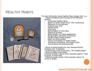 Healthy HabitsFor more information about Healthy Hippo, please click here.1 Health Handbook which focuses on the following sections: -      Introducing Healthy Hippo-      Black and white copies of the “I Am” social story-      Stationary for the educator-      Exercise your mind-      Healthy foods-      Exercising-      Being healthy on rainy days-      Staying fit at home-      Being healthy isn’t about appearance -      Being healthy with family and friends-      Healthy Hippo holding a pencil -      Black and white posters-      Various worksheets on healthy habits  -      Incentives, evaluations, and notices home-      Journal ideas and writing prompts1 Book of colored posters for your classroom/home (includes over 10 posters!)1 Colored copy of the social story, “I Am Healthy Hippo” 1 Book of bulletin board ideas2 Painted wooden cutouts of the character (approx. 12tall & approx. 6 inches tall)1 Painted wooden pointer of the character (about 12 inches in length)www.charactersofcharacter.org