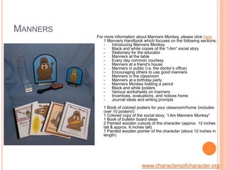 MannersFor more information about Manners Monkey, please click here.1 Manners Handbook which focuses on the following sections: -      Introducing Manners Monkey-      Black and white copies of the “I Am” social story-      Stationary for the educator-      Manners at the table-      Every day common courtesy -      Manners at a friend’s house-      Manners in public (i.e. the doctor’s office)-      Encouraging others to use good manners-      Manners in the classroom-      Manners at a birthday party-      Manners Monkey holding a pencil -      Black and white posters-      Various worksheets on manners -      Incentives, evaluations, and notices home-      Journal ideas and writing prompts1 Book of colored posters for your classroom/home (includes over 10 posters!)1 Colored copy of the social story, “I Am Manners Monkey” 1 Book of bulletin board ideas 2 Painted wooden cutouts of the character (approx. 12 inches tall & approx. 6 inches tall)1 Painted wooden pointer of the character (about 12 inches in length)www.charactersofcharacter.org