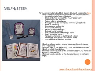 Self-EsteemFor more information about Self-Esteem Elephant, please click here.1 Self-Esteem Handbook which includes the following section: -      Introducing Self-Esteem Elephant-      Black and white copies of the “I Am” social story-      Stationary for the educator-      Taking pride in school work-      Being proud of the people you surround yourself with-      Pride vs. boasting-      Courage and confidence -      Good sportsmanship -      Words of encouragement -      Being proud of yourself-      Self-Esteem Elephant holding a pencil -      Black and white posters-      Various worksheets on building self-esteem    -      Incentives, evaluations, and notices home-      Journal ideas and writing prompts1 Book of colored posters for your classroom/home (includes over 10 posters!)1 Colored copy of the social story, “I Am Self-Esteem Elephant” 1 Book of bulletin board ideas 2 Painted wooden cutouts of the character (approx. 12 inches tall & approx. 6 inches tall)1 Painted wooden pointer of the character (about 12 inches in length)www.charactersofcharacter.org