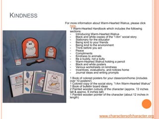 KindnessFor more information about Warm-Hearted Walrus, please click here. 1 Warm-Hearted Handbook which includes the following sections: -      Introducing Warm-Hearted Walrus-      Black and white copies of the “I Am” social story-      Stationary for the educator-      Being kind to your friends-      Being kind to the environment -      Think before you act-      Peace -      Compliments-      Kindness to animals -      Be a buddy, not a bully-      Warm-Hearted Walrus holding a pencil -      Black and white posters-      Various worksheets on kindness     -      Incentives, evaluations, and notices home-      Journal ideas and writing prompts1 Book of colored posters for your classroom/home (includes over 10 posters!)1 Colored copy of the social story, “I Am Warm-Hearted Walrus” 1 Book of bulletin board ideas 2 Painted wooden cutouts of the character (approx. 12 inches tall & approx. 6 inches tall)1 Painted wooden pointer of the character (about 12 inches in length)www.charactersofcharacter.org