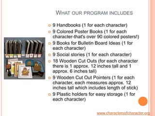 What our program includes9 Handbooks (1 for each character)9 Colored Poster Books (1 for each character-that's over 90 colored posters!)9 Books for Bulletin Board Ideas (1 for each character)9 Social stories (1 for each character)18 Wooden Cut Outs (for each character there is 1 approx. 12 inches tall and 1 approx. 6 inches tall)9 Wooden Cut Out Pointers (1 for each character, each measures approx. 12 inches tall which includes length of stick)9 Plastic holders for easy storage (1 for each character)www.charactersofcharacter.org