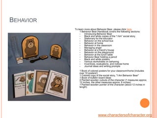 BehaviorTo learn more about Behavior Bear, please click here.1 Behavior Bear Handbook covers the following sections:-      Introducing Behavior Bear-      Black and white copies of the “I Am” social story-      Stationary for the educator-      Behavior on the school bus-      Behavior at home-      Behavior in the classroom-      Managing anger-      Behavior at a friend’s house-      Behavior on the playground-      Behavior at the lunch table-      Behavior Bear holding a pencil -      Black and white posters-      Various worksheets on behaving-      Incentives, evaluations, and notices home-      Journal ideas and writing prompts1 Book of colored posters for your classroom/home (includes over 10 posters!)1 Colored copy of the social story, "I Am Behavior Bear"1 Book of bulletin board ideas2 Painted wooden cutouts of the character (1 measures approx. 12 inches, the other measures approx. 6 inches)1 Painted wooden pointer of the character (about 12 inches in length)www.charactersofcharacter.org