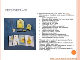 PerseveranceTo learn more about Do'er Duck, please click here.1 Perseverance Handbook which covers the following sections: -       Introducing Do’er Duck-      Black and white copies of the “I Am” social story-      Stationary for the educator-      Perseverance at school-      Learning to tie your shoe -      Learning to ride a bike-      “The only way to fail is to never try”-      Perseverance in studying and homework-      Perseverance in sports-      Helping around the house-      Do’er Duck holding a pencil -      Black and white posters-      Various worksheets on perseverance -      Incentives, evaluations, and notices home-      Journal ideas and writing prompts1 Book of colored posters for your classroom/home (includes over 10 posters!)1 Colored copy of the social story, “I Am Do’er Duck” 1 Book of bulletin board ideas 2 Painted wooden cutouts of the character (approx. 12 inches tall & approx. 6 inches tall)1 Painted wooden pointer of the character (about 12 inches in length)www.charactersofcharacter.org