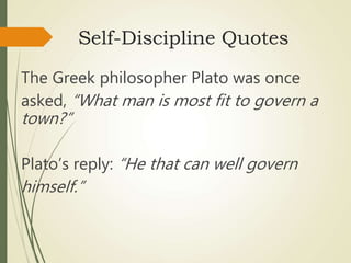 Self-Discipline Quotes
The Greek philosopher Plato was once
asked, “What man is most fit to govern a
town?”
Plato’s reply: “He that can well govern
himself.”
 