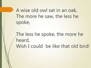A wise old owl sat in an oak,
The more he saw, the less he
spoke,
The less he spoke, the more he
heard,
Wish I could be like that old bird!
 