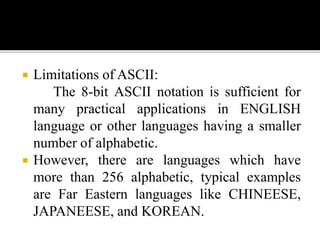  Limitations of ASCII: 
The 8-bit ASCII notation is sufficient for 
many practical applications in ENGLISH 
language or other languages having a smaller 
number of alphabetic. 
 However, there are languages which have 
more than 256 alphabetic, typical examples 
are Far Eastern languages like CHINEESE, 
JAPANEESE, and KOREAN. 
 