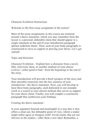 Character Evolution Instructions
Welcome to the first essay assignment in the course!
Most of the essay assignments in this course are centered
around a thesis statement, which you may remember from the
lesson is a personal, debatable claim that should appear in a
single statement at the end of your introduction paragraph
(please underline them). Then, each of your body paragraphs is
constructed to serve as support in proving your thesis. Let’s get
started!
Topic and Structure:
Character Evolution – Explain how a character from a novel,
film, television show, or another medium of your choice
evolves—either good or bad—from the beginning to the end of
the story.
Your introduction will provide a brief synopsis of the story and
then smoothly transition into the last sentence of your
introduction—the thesis statement. Next, you will develop at
least three body paragraphs, each dedicated to one example
(such as a scene) in your chosen medium that serves as support
for your thesis claim. Finally, you will compile a conclusion
paragraph that synthesizes your findings.
Creating the thesis statement:
Is your argument focused and meaningful in a way that it also
offers a clear-cut, but debatable point of view, which a reader
might either agree or disagree with? Avoid claims that are too
obvious to the readers—offer them a new idea! Remember, a
 