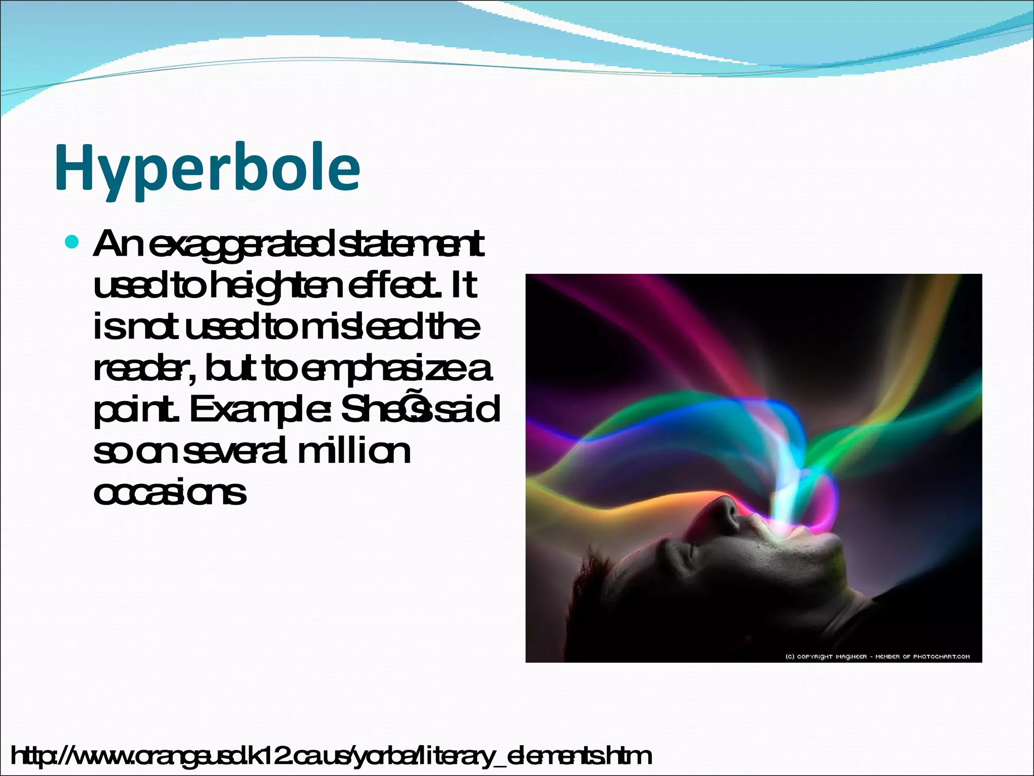 Hyperbole An exaggerated statement used to heighten effect. It is not used to mislead the reader, but to emphasize a point. Example: She’s said so on several million occasions http://www.orangeusd.k12.ca.us/yorba/literary_elements.htm 