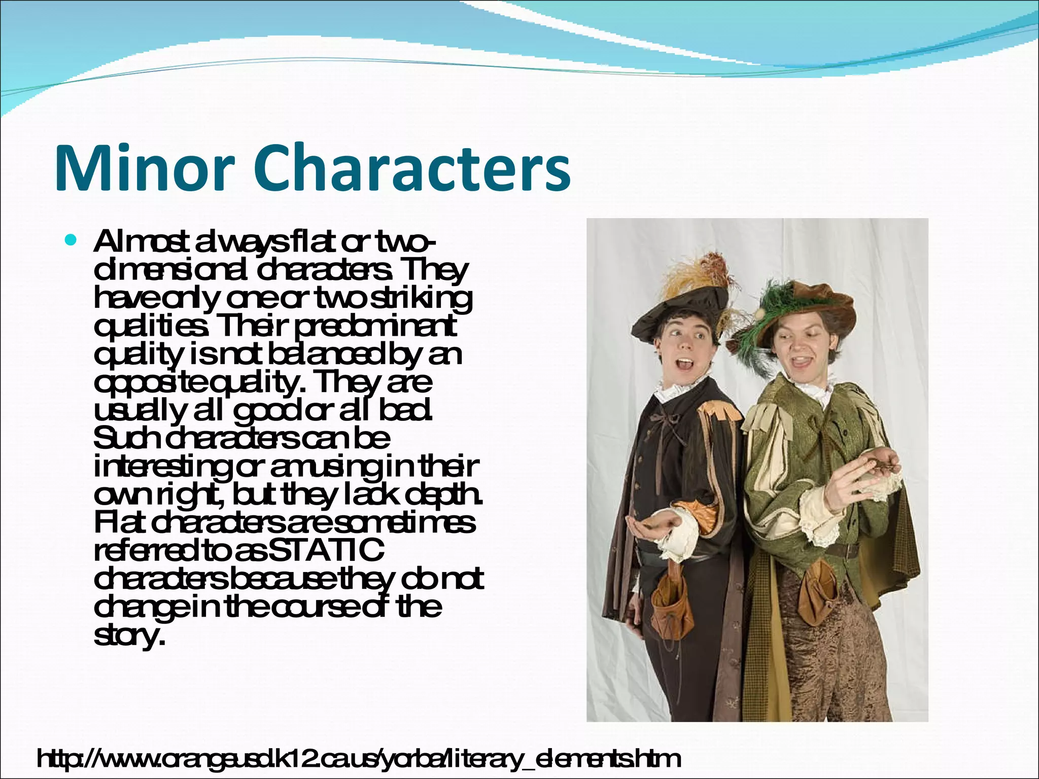 Minor Characters Almost always flat or two-dimensional characters. They have only one or two striking qualities. Their predominant quality is not balanced by an opposite quality. They are usually all good or all bad. Such characters can be interesting or amusing in their own right, but they lack depth. Flat characters are sometimes referred to as STATIC characters because they do not change in the course of the story.  http://www.orangeusd.k12.ca.us/yorba/literary_elements.htm 