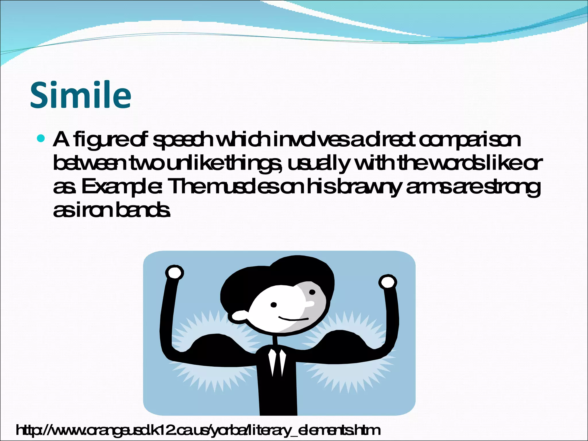 Simile A figure of speech which involves a direct comparison between two unlike things, usually with the words like or as. Example: The muscles on his brawny arms are strong as iron bands. http://www.orangeusd.k12.ca.us/yorba/literary_elements.htm 