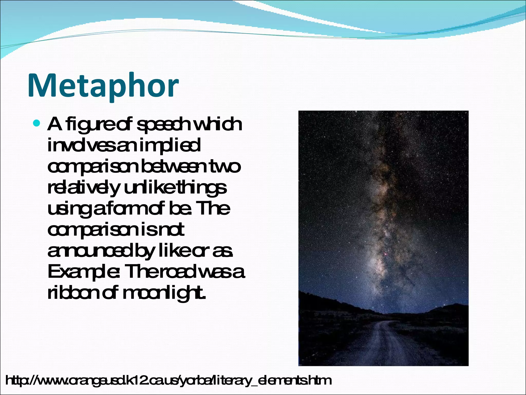 Metaphor A figure of speech which involves an implied comparison between two relatively unlike things using a form of be. The comparison is not announced by like or as. Example: The road was a ribbon of moonlight. http://www.orangeusd.k12.ca.us/yorba/literary_elements.htm 
